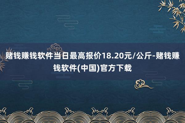 赌钱赚钱软件当日最高报价18.20元/公斤-赌钱赚钱软件(中国)官方下载