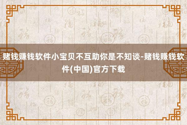 赌钱赚钱软件小宝贝不互助你是不知谈-赌钱赚钱软件(中国)官方下载