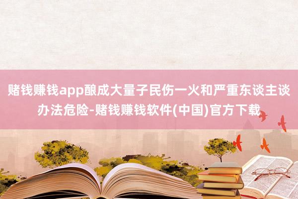 赌钱赚钱app酿成大量子民伤一火和严重东谈主谈办法危险-赌钱赚钱软件(中国)官方下载