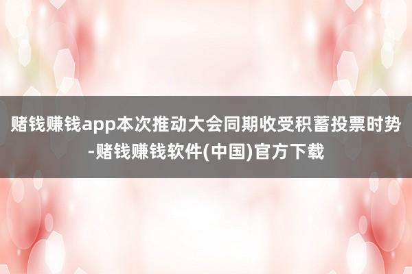 赌钱赚钱app本次推动大会同期收受积蓄投票时势-赌钱赚钱软件(中国)官方下载