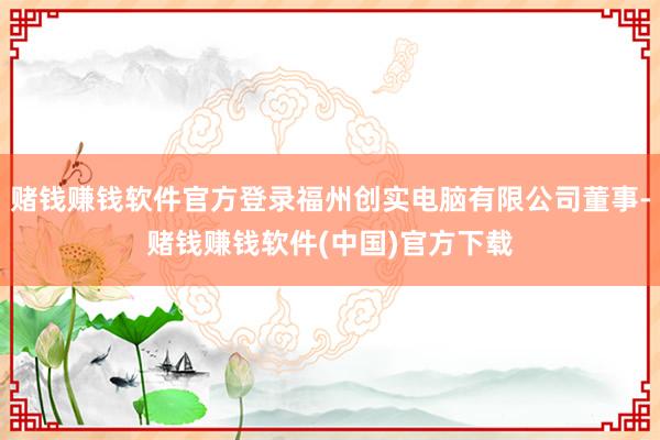 赌钱赚钱软件官方登录福州创实电脑有限公司董事-赌钱赚钱软件(中国)官方下载