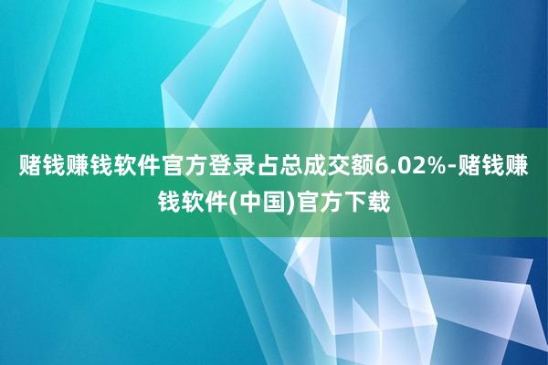 赌钱赚钱软件官方登录占总成交额6.02%-赌钱赚钱软件(中国)官方下载