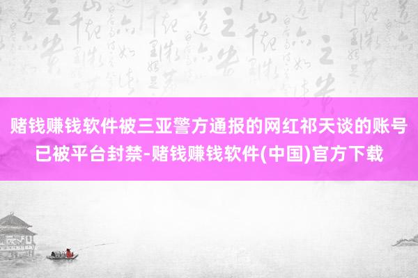 赌钱赚钱软件被三亚警方通报的网红祁天谈的账号已被平台封禁-赌钱赚钱软件(中国)官方下载