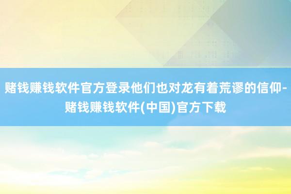 赌钱赚钱软件官方登录他们也对龙有着荒谬的信仰-赌钱赚钱软件(中国)官方下载