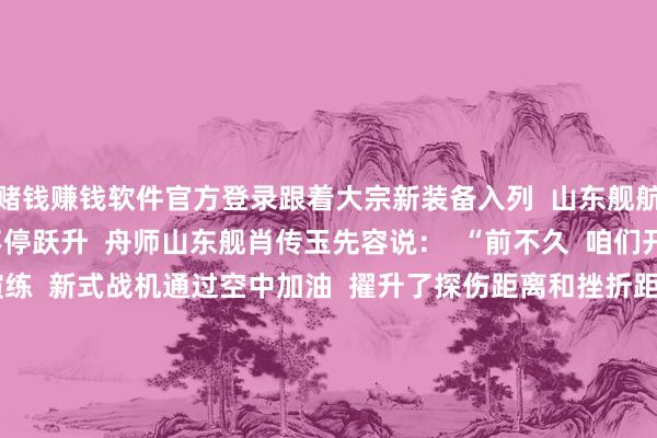 赌钱赚钱软件官方登录跟着大宗新装备入列  山东舰航母编队的来往力  也在不停跃升  舟师山东舰肖传玉先容说：  “前不久  咱们开展了聚集制空作战演练  新式战机通过空中加油  擢升了探伤距离和挫折距离  同期  跟着新式导弹驱散舰的加入  编队对海对陆打击、防空反导技艺  愈加万般  作战款式愈加丰富  详尽营战能力进一步提高”    5年来  山东舰刷新了  我国航母干事的多个初次  2024