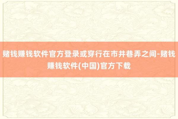 赌钱赚钱软件官方登录或穿行在市井巷弄之间-赌钱赚钱软件(中国)官方下载