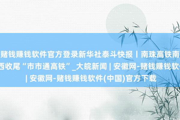 赌钱赚钱软件官方登录新华社泰斗快报丨南珠高铁南玉段灵通运营 广西收尾“市市通高铁”_大皖新闻 | 安徽网-赌钱赚钱软件(中国)官方下载