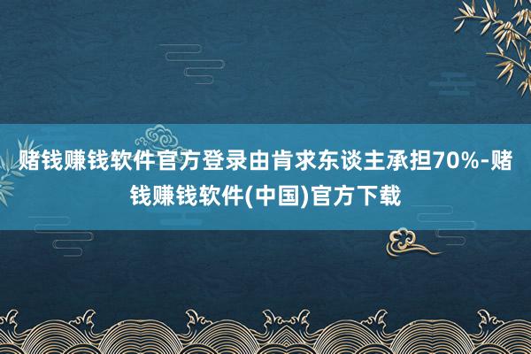 赌钱赚钱软件官方登录由肯求东谈主承担70%-赌钱赚钱软件(中国)官方下载