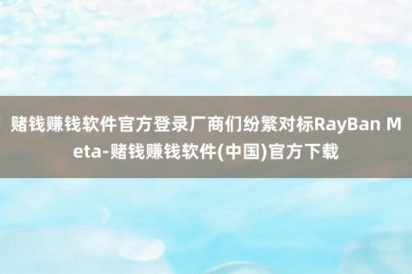 赌钱赚钱软件官方登录厂商们纷繁对标RayBan Meta-赌钱赚钱软件(中国)官方下载