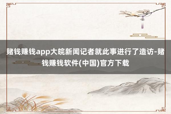 赌钱赚钱app大皖新闻记者就此事进行了造访-赌钱赚钱软件(中国)官方下载