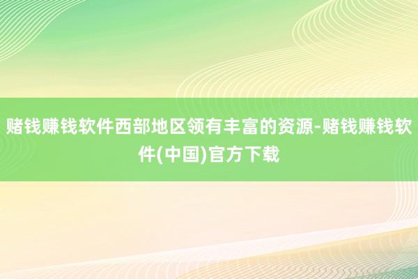 赌钱赚钱软件西部地区领有丰富的资源-赌钱赚钱软件(中国)官方下载