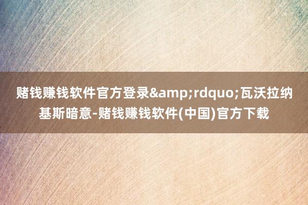 赌钱赚钱软件官方登录&rdquo;瓦沃拉纳基斯暗意-赌钱赚钱软件(中国)官方下载