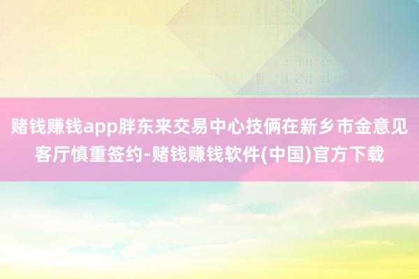 赌钱赚钱app胖东来交易中心技俩在新乡市金意见客厅慎重签约-赌钱赚钱软件(中国)官方下载