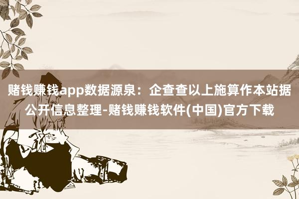 赌钱赚钱app数据源泉：企查查以上施算作本站据公开信息整理-赌钱赚钱软件(中国)官方下载