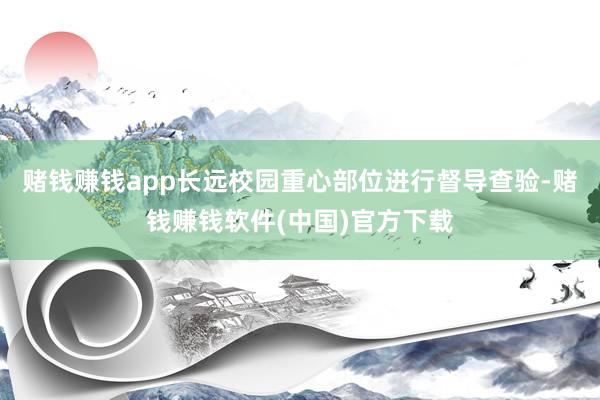 赌钱赚钱app长远校园重心部位进行督导查验-赌钱赚钱软件(中国)官方下载