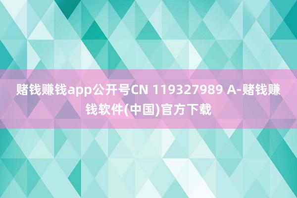 赌钱赚钱app公开号CN 119327989 A-赌钱赚钱软件(中国)官方下载
