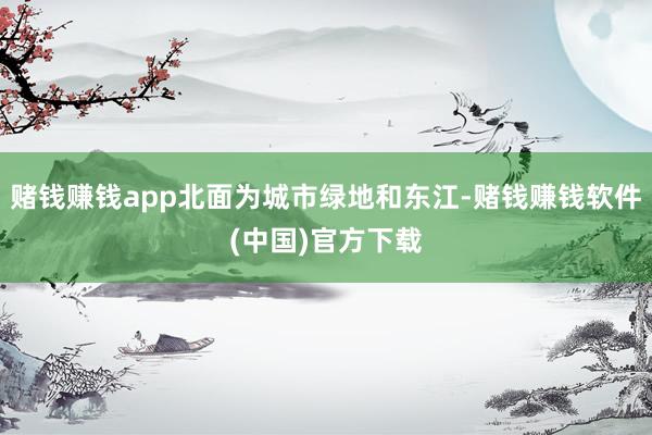 赌钱赚钱app北面为城市绿地和东江-赌钱赚钱软件(中国)官方下载