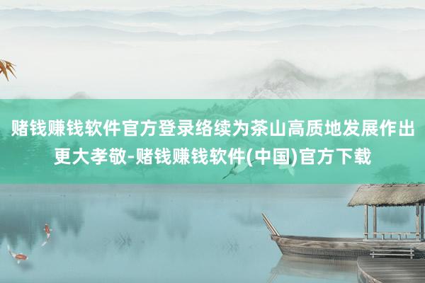 赌钱赚钱软件官方登录络续为茶山高质地发展作出更大孝敬-赌钱赚钱软件(中国)官方下载