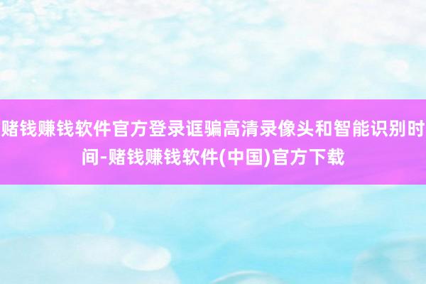 赌钱赚钱软件官方登录诓骗高清录像头和智能识别时间-赌钱赚钱软件(中国)官方下载