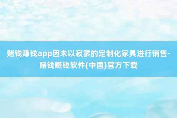 赌钱赚钱app因未以寂寥的定制化家具进行销售-赌钱赚钱软件(中国)官方下载