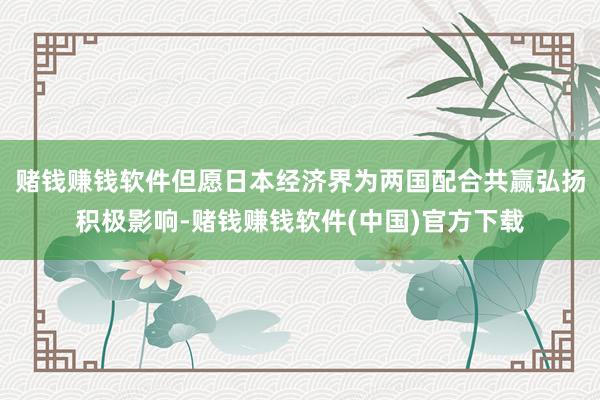 赌钱赚钱软件但愿日本经济界为两国配合共赢弘扬积极影响-赌钱赚钱软件(中国)官方下载