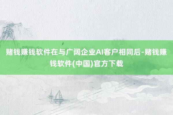赌钱赚钱软件在与广阔企业AI客户相同后-赌钱赚钱软件(中国)官方下载