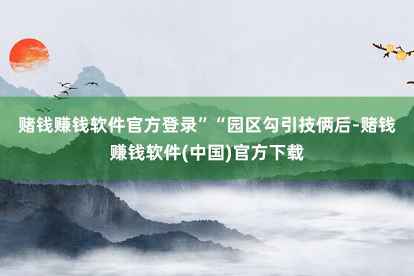 赌钱赚钱软件官方登录”　　“园区勾引技俩后-赌钱赚钱软件(中国)官方下载