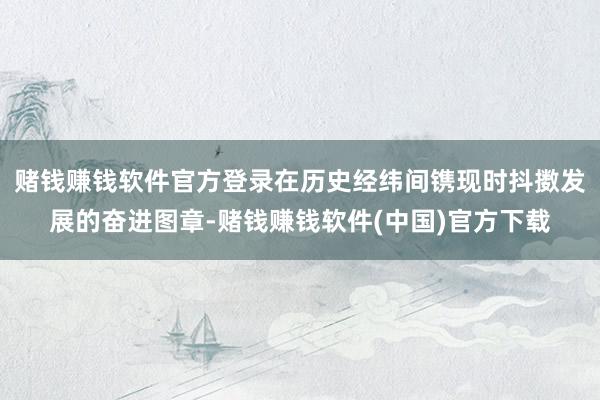 赌钱赚钱软件官方登录在历史经纬间镌现时抖擞发展的奋进图章-赌钱赚钱软件(中国)官方下载