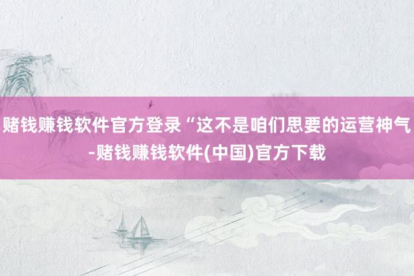 赌钱赚钱软件官方登录“这不是咱们思要的运营神气-赌钱赚钱软件(中国)官方下载