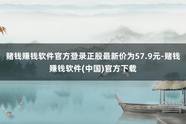 赌钱赚钱软件官方登录正股最新价为57.9元-赌钱赚钱软件(中国)官方下载
