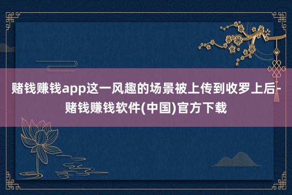 赌钱赚钱app这一风趣的场景被上传到收罗上后-赌钱赚钱软件(中国)官方下载