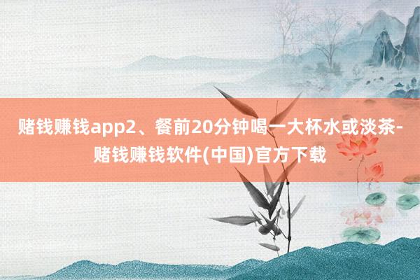 赌钱赚钱app2、餐前20分钟喝一大杯水或淡茶-赌钱赚钱软件(中国)官方下载