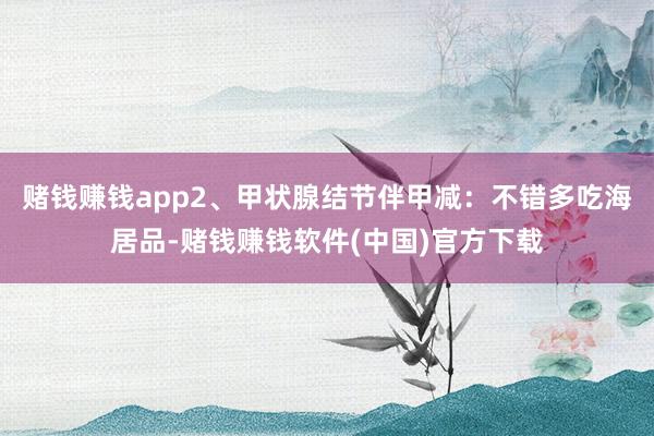 赌钱赚钱app2、甲状腺结节伴甲减：不错多吃海居品-赌钱赚钱软件(中国)官方下载