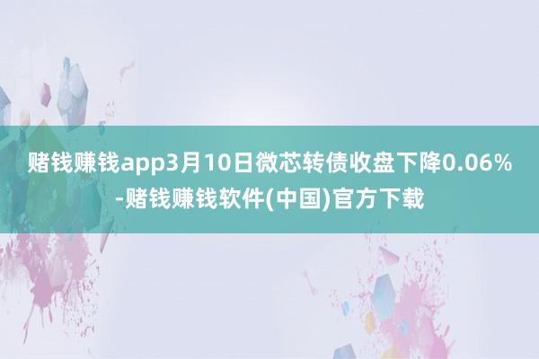 赌钱赚钱app3月10日微芯转债收盘下降0.06%-赌钱赚钱软件(中国)官方下载