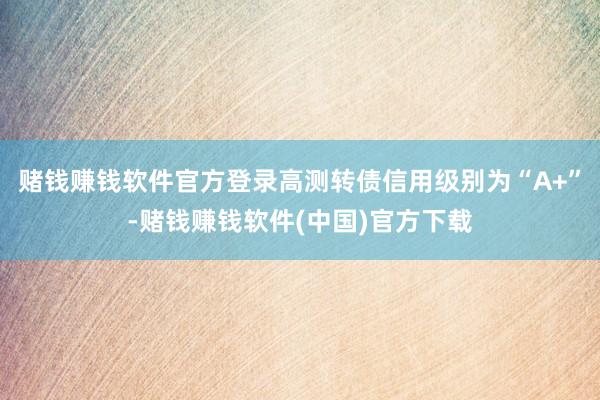 赌钱赚钱软件官方登录高测转债信用级别为“A+”-赌钱赚钱软件(中国)官方下载