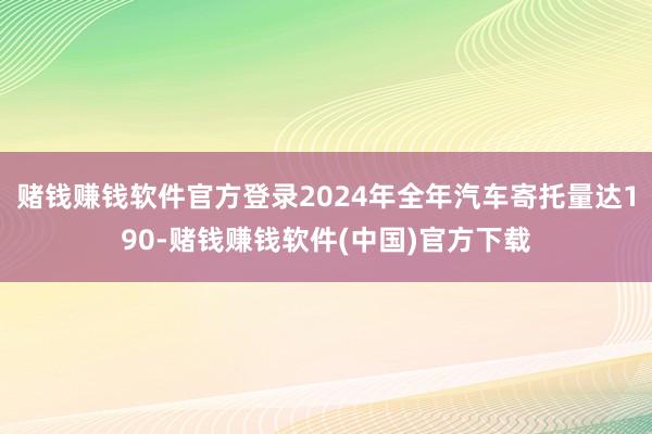 赌钱赚钱软件官方登录2024年全年汽车寄托量达190-赌钱赚钱软件(中国)官方下载