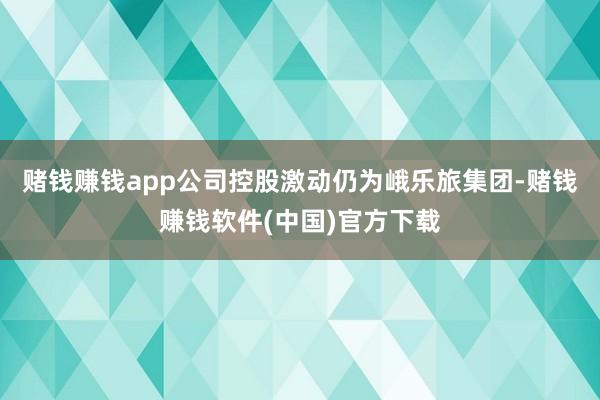 赌钱赚钱app公司控股激动仍为峨乐旅集团-赌钱赚钱软件(中国)官方下载