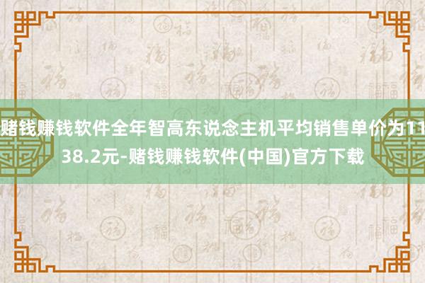 赌钱赚钱软件全年智高东说念主机平均销售单价为1138.2元-赌钱赚钱软件(中国)官方下载