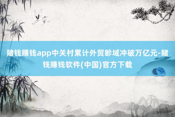 赌钱赚钱app中关村累计外贸畛域冲破万亿元-赌钱赚钱软件(中国)官方下载