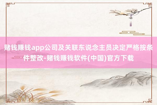 赌钱赚钱app公司及关联东说念主员决定严格按条件整改-赌钱赚钱软件(中国)官方下载
