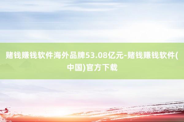 赌钱赚钱软件海外品牌53.08亿元-赌钱赚钱软件(中国)官方下载
