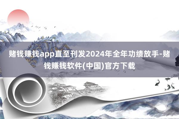 赌钱赚钱app直至刊发2024年全年功绩放手-赌钱赚钱软件(中国)官方下载