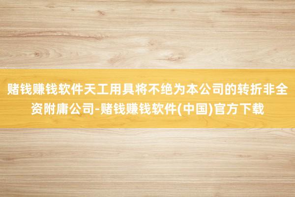 赌钱赚钱软件天工用具将不绝为本公司的转折非全资附庸公司-赌钱赚钱软件(中国)官方下载