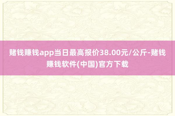 赌钱赚钱app当日最高报价38.00元/公斤-赌钱赚钱软件(中国)官方下载