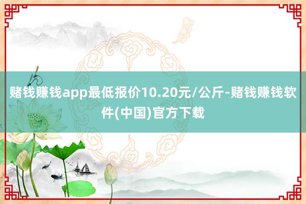 赌钱赚钱app最低报价10.20元/公斤-赌钱赚钱软件(中国)官方下载