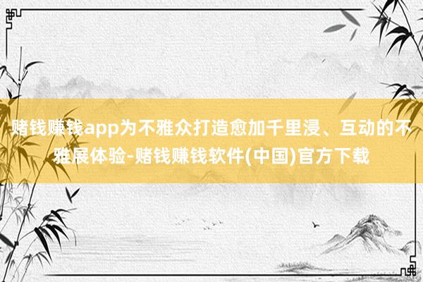 赌钱赚钱app为不雅众打造愈加千里浸、互动的不雅展体验-赌钱赚钱软件(中国)官方下载