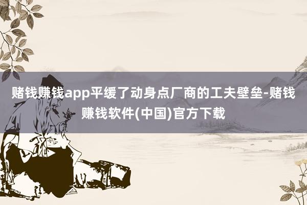 赌钱赚钱app平缓了动身点厂商的工夫壁垒-赌钱赚钱软件(中国)官方下载
