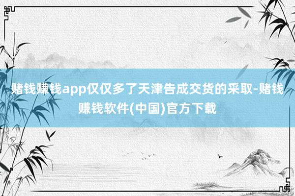 赌钱赚钱app仅仅多了天津告成交货的采取-赌钱赚钱软件(中国)官方下载