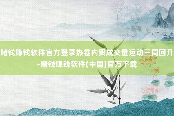 赌钱赚钱软件官方登录热卷内贸成交量运动三周回升-赌钱赚钱软件(中国)官方下载