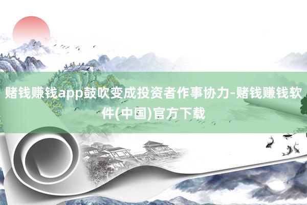 赌钱赚钱app鼓吹变成投资者作事协力-赌钱赚钱软件(中国)官方下载